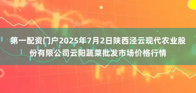 第一配资门户2025年7月2日陕西泾云现代农业股份有限公司云阳蔬菜批发市场价格行情
