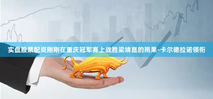 实盘股票配资刚刚在重庆冠军赛上战胜梁靖崑的雨果-卡尔德拉诺领衔